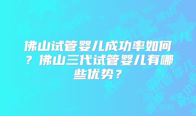 佛山试管婴儿成功率如何?佛山三代试管婴儿有哪些优势?