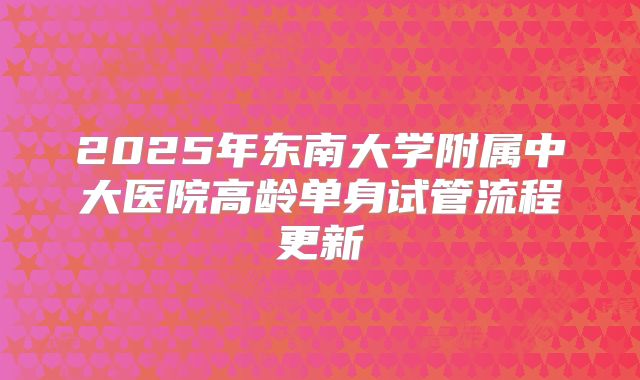 2025年东南大学附属中大医院高龄单身试管流程更新
