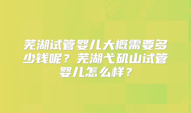 芜湖试管婴儿大概需要多少钱呢?芜湖弋矶山试管婴儿怎么样?