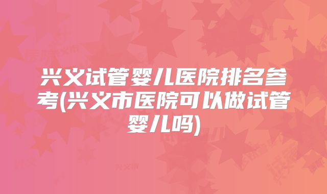 兴义试管婴儿医院排名参考(兴义市医院可以做试管婴儿吗)