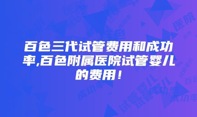 百色三代试管费用和成功率,百色附属医院试管婴儿的费用!