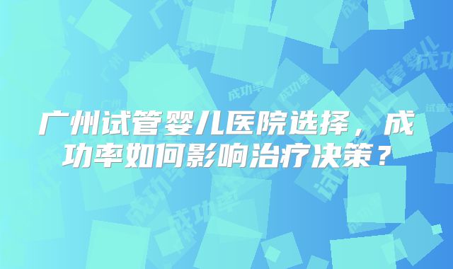 广州试管婴儿医院选择,成功率如何影响治疗决策?