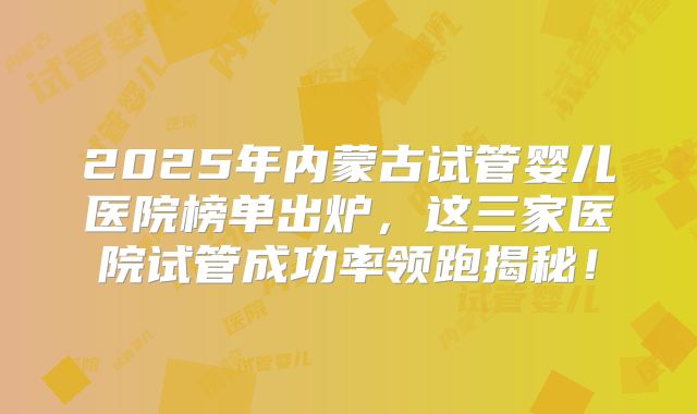 2025年内蒙古试管婴儿医院榜单出炉,这三家医院试管成功率领跑揭秘!