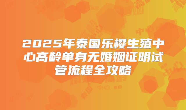 2025年泰国乐樱生殖中心高龄单身无婚姻证明试管流程全攻略