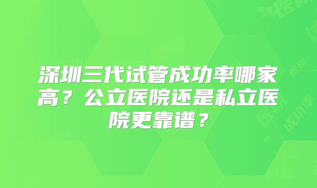 深圳三代试管成功率哪家高?公立医院还是私立医院更靠谱?