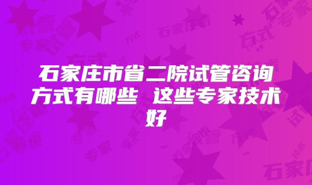 石家庄市省二院试管咨询方式有哪些 这些专家技术好