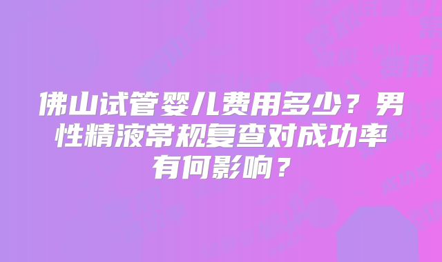 佛山试管婴儿费用多少？男性精液常规复查对成功率有何影响？