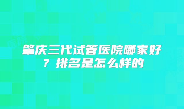 肇庆三代试管医院哪家好?排名是怎么样的
