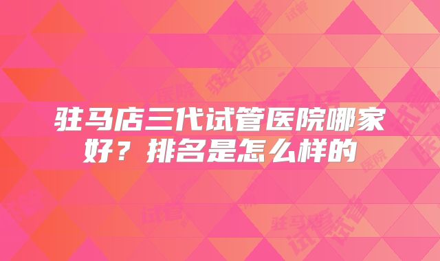 驻马店三代试管医院哪家好?排名是怎么样的