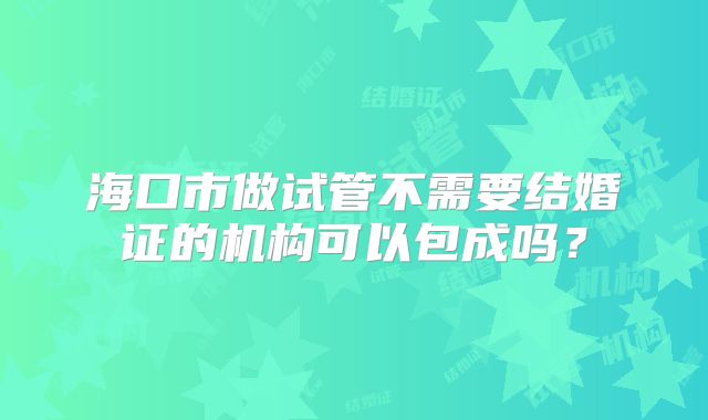 海口市做试管不需要结婚证的机构可以包成吗?