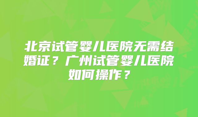 北京试管婴儿医院无需结婚证?广州试管婴儿医院如何操作?