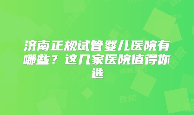 济南正规试管婴儿医院有哪些？这几家医院值得你选