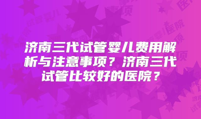 济南三代试管婴儿费用解析与注意事项?济南三代试管比较好的医院?