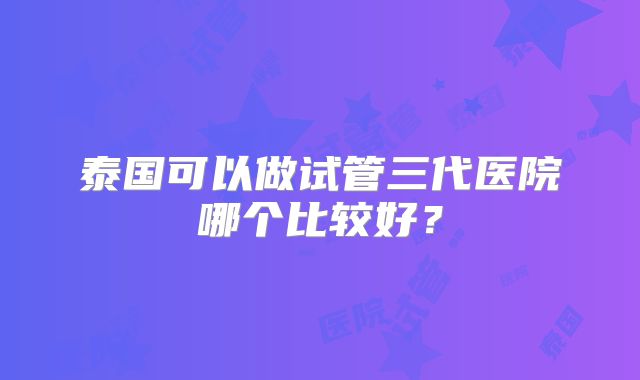 泰国可以做试管三代医院哪个比较好?