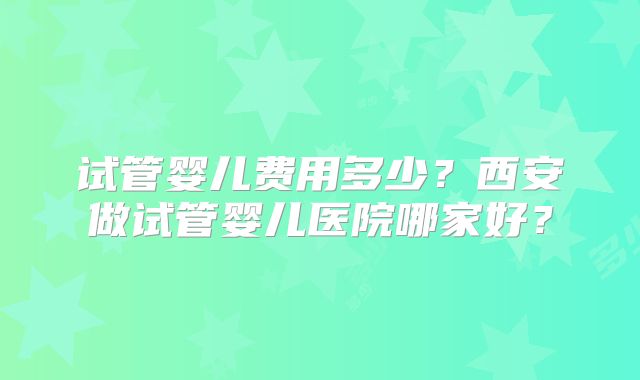 试管婴儿费用多少?西安做试管婴儿医院哪家好?