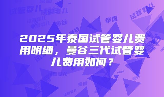 2025年泰国试管婴儿费用明细，曼谷三代试管婴儿费用如何？