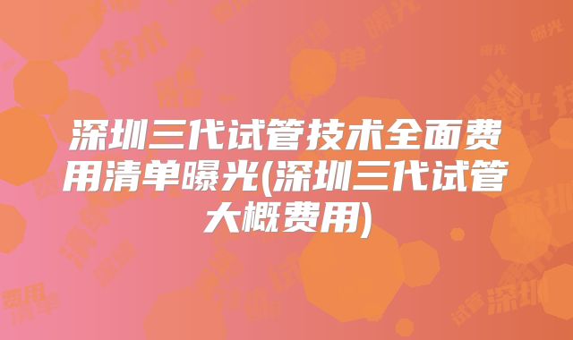 深圳三代试管技术全面费用清单曝光(深圳三代试管大概费用)
