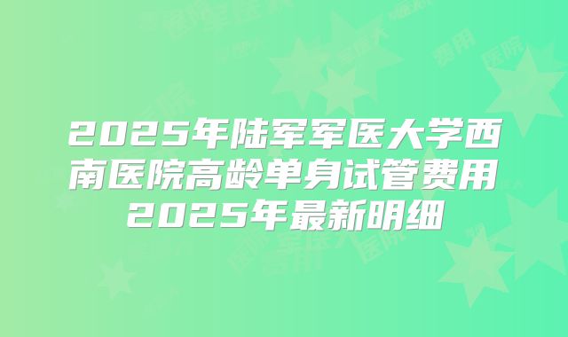2025年陆军军医大学西南医院高龄单身试管费用2025年最新明细