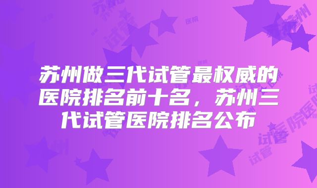 苏州做三代试管最权威的医院排名前十名，苏州三代试管医院排名公布