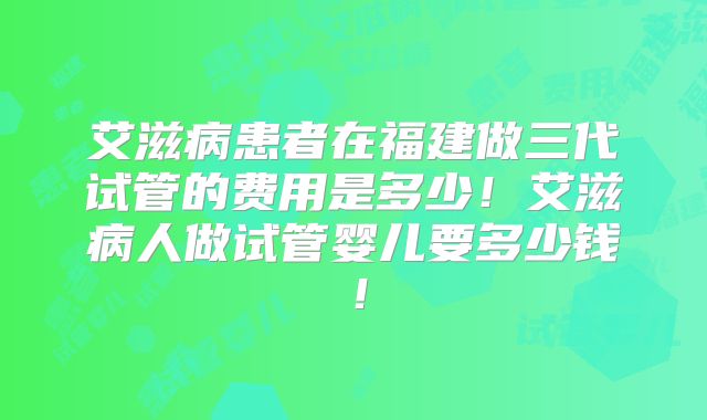 艾滋病患者在福建做三代试管的费用是多少!艾滋病人做试管婴儿要多少钱!