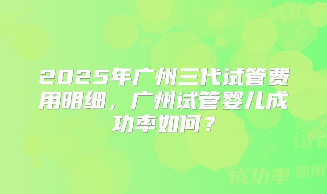 2025年广州三代试管费用明细，广州试管婴儿成功率如何？