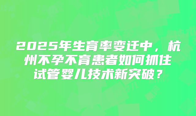 2025年生育率变迁中，杭州不孕不育患者如何抓住试管婴儿技术新突破？