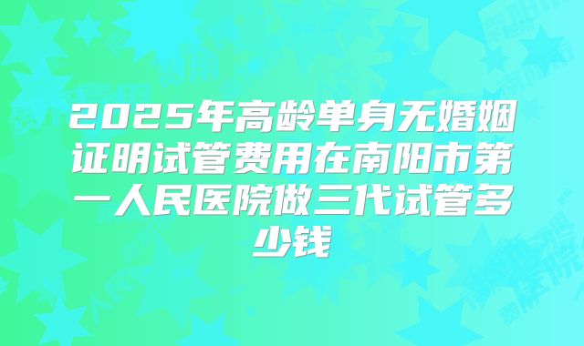 2025年高龄单身无婚姻证明试管费用在南阳市第一人民医院做三代试管多少钱