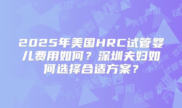 2025年美国HRC试管婴儿费用如何?深圳夫妇如何选择合适方案?