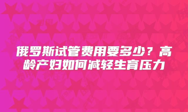 俄罗斯试管费用要多少？高龄产妇如何减轻生育压力