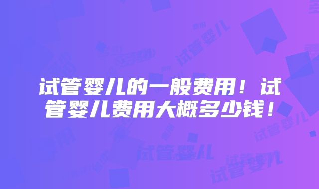 试管婴儿的一般费用！试管婴儿费用大概多少钱！