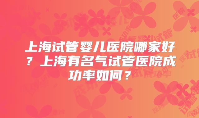 上海试管婴儿医院哪家好？上海有名气试管医院成功率如何？