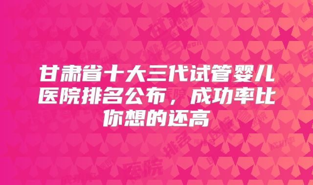 甘肃省十大三代试管婴儿医院排名公布,成功率比你想的还高