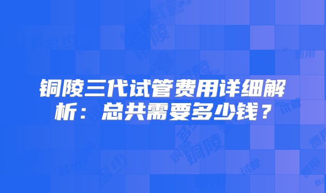 铜陵三代试管费用详细解析:总共需要多少钱?