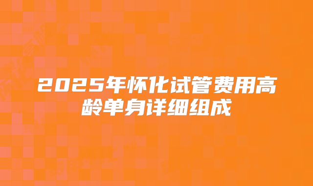 2025年怀化试管费用高龄单身详细组成