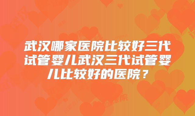 武汉哪家医院比较好三代试管婴儿武汉三代试管婴儿比较好的医院?
