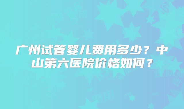 广州试管婴儿费用多少?中山第六医院价格如何?