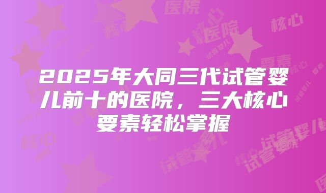 2025年大同三代试管婴儿前十的医院，三大核心要素轻松掌握