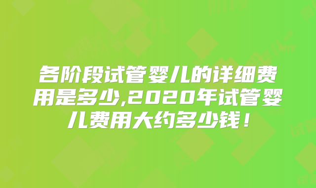 各阶段试管婴儿的详细费用是多少,2020年试管婴儿费用大约多少钱!