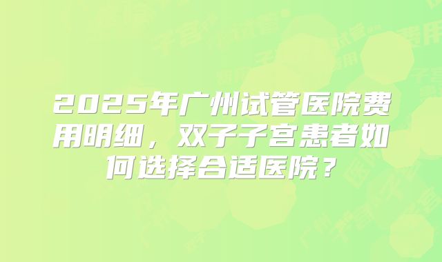 2025年广州试管医院费用明细，双子子宫患者如何选择合适医院？