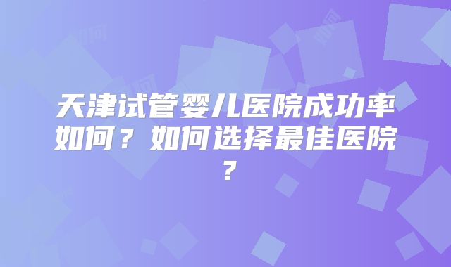 天津试管婴儿医院成功率如何?如何选择最佳医院?