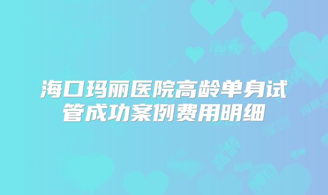 海口玛丽医院高龄单身试管成功案例费用明细