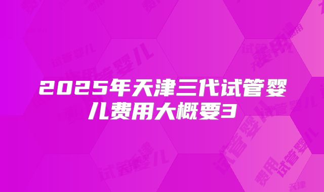2025年天津三代试管婴儿费用大概要3