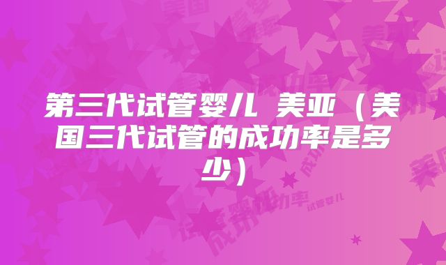 第三代试管婴儿亅美亚(美国三代试管的成功率是多少)