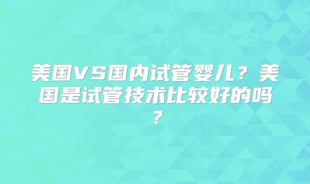 美国VS国内试管婴儿?美国是试管技术比较好的吗?