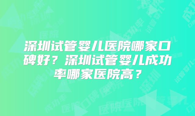 深圳试管婴儿医院哪家口碑好?深圳试管婴儿成功率哪家医院高?