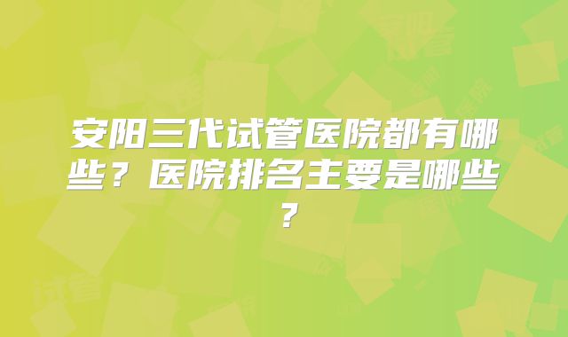 安阳三代试管医院都有哪些?医院排名主要是哪些?