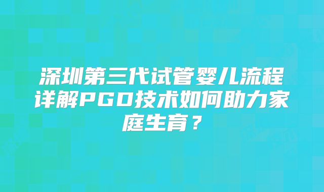 深圳第三代试管婴儿流程详解PGD技术如何助力家庭生育？