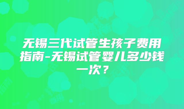 无锡三代试管生孩子费用指南-无锡试管婴儿多少钱一次?