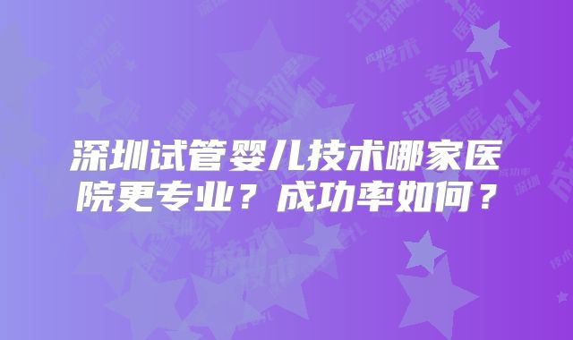 深圳试管婴儿技术哪家医院更专业？成功率如何？