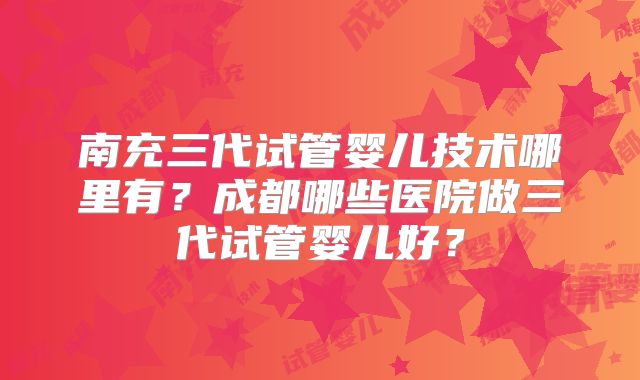 南充三代试管婴儿技术哪里有?成都哪些医院做三代试管婴儿好?